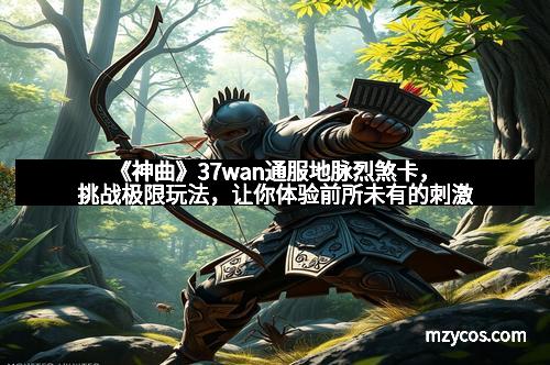 《神曲》37wan通服地脉烈煞卡，挑战极限玩法，让你体验前所未有的刺激