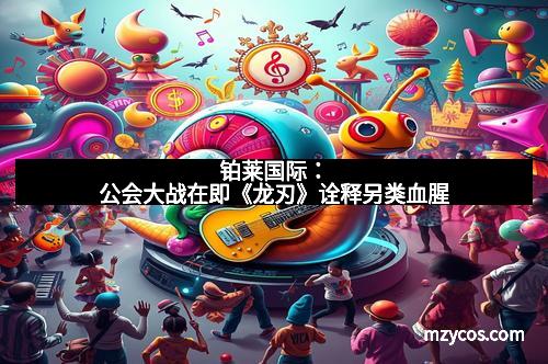 铂莱国际：公会大战在即《龙刃》诠释另类血腥